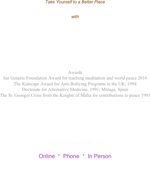 
Take Yourself to a Better Place


with 

Khaleghl Quinn’s 

SOLutions for the 21st Century

Awards
Sui Generis Foundation Award for teaching meditation and world peace 2016
The Kidscape Award for Anti-Bullying Programs in the UK, 1994
Doctorate for Alternative Medicine, 1991; Malaga, Spain
The St. Georges Cross from the Knights of Malta for contributions to peace 1991






For an even better life

Online  *  Phone  *  In Person

Enlightenment Technology
