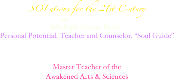 SOLutions for the 21st Century 
Khaleghl Quinn, Ph.D., 
Personal Potential, Teacher and Counselor, “Soul Guide”
Award-winning, Best Selling Author, Composer, Personal Cosmologist,
Marriage Officiant,
Innovator of Empowering Self-Sustaining Spirit/Body Technology
Master Teacher of the 
Awakened Arts & Sciences




                      
