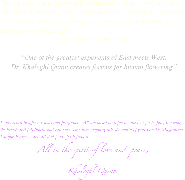            
“In recognition of your frequent gifts of meditation sessions, as well as for your other beneficial and healing works already honored around the globe, work which seems to spring and flow from an apparent destiny to tend to the deepest needs and aspirations of this world.”
                                   --The SUI GENERIS FOUNDATION Berkeley, 2016
          
            “One of the greatest exponents of East meets West,
      Dr. Khaleghl Quinn creates forums for human flowering.”








I am excited to offer my tools and programs.   All are based on a passionate love for helping you enjoy the health and fulfillment that can only come from stepping into the world of your Greater Magnificent Unique Essence...and all that pours forth from it.
              All in the spirit of love and  peace,                                Khaleghl Quinn 